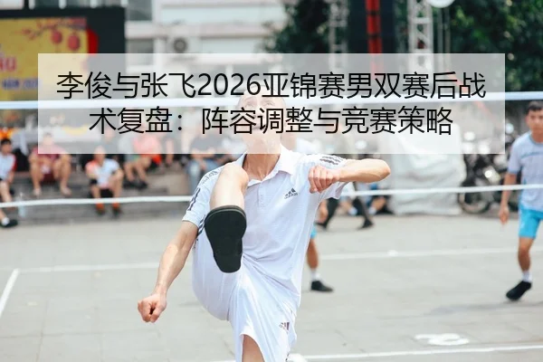 李俊与张飞2026亚锦赛男双赛后战术复盘：阵容调整与竞赛策略